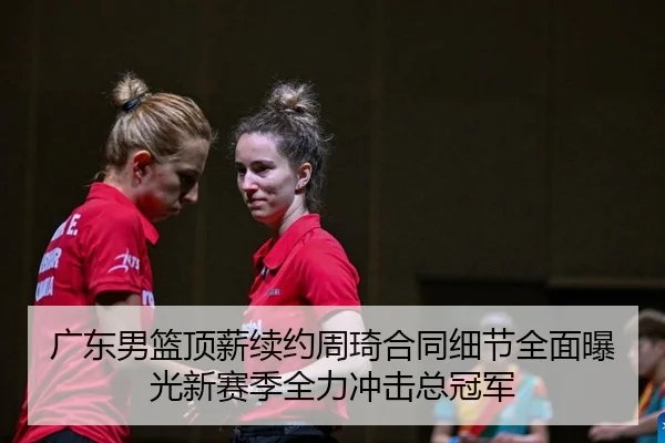 广东男篮顶薪续约周琦合同细节全面曝光新赛季全力冲击总冠军